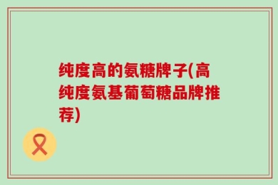 纯度高的氨糖牌子(高纯度氨基葡萄糖品牌推荐)