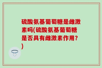 硫酸氨基葡萄糖是雌激素吗(硫酸氨基葡萄糖是否具有雌激素作用？)