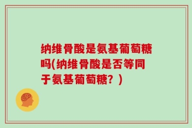 纳维骨酸是氨基葡萄糖吗(纳维骨酸是否等同于氨基葡萄糖？)