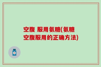 空腹 服用氨糖(氨糖空腹服用的正确方法)