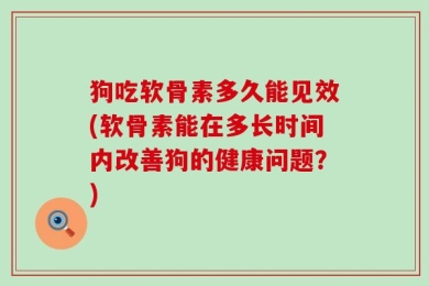 狗吃软骨素多久能见效(软骨素能在多长时间内改善狗的健康问题？)
