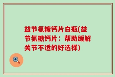 益节氨糖钙片白瓶(益节氨糖钙片：帮助缓解关节不适的好选择)