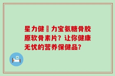 星力健傦力宝氨糖骨胶原软骨素片？让你健康无忧的营养保健品？