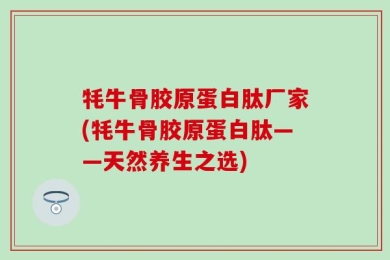 牦牛骨胶原蛋白肽厂家(牦牛骨胶原蛋白肽——天然养生之选)