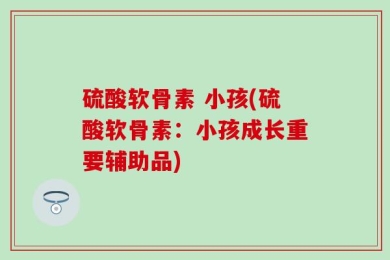 硫酸软骨素 小孩(硫酸软骨素：小孩成长重要辅助品)