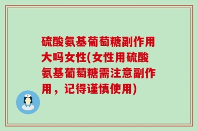 硫酸氨基葡萄糖副作用大吗女性(女性用硫酸氨基葡萄糖需注意副作用，记得谨慎使用)
