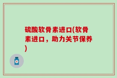 硫酸软骨素进口(软骨素进口，助力关节保养)