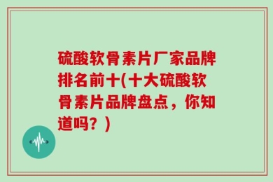 硫酸软骨素片厂家品牌排名前十(十大硫酸软骨素片品牌盘点，你知道吗？)
