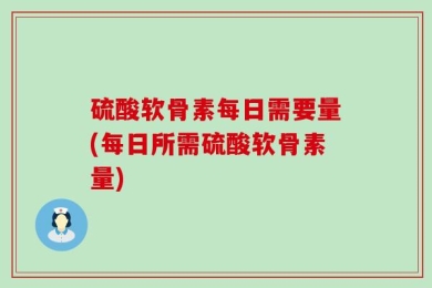 硫酸软骨素每日需要量(每日所需硫酸软骨素量)