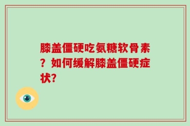 膝盖僵硬吃氨糖软骨素？如何缓解膝盖僵硬症状？