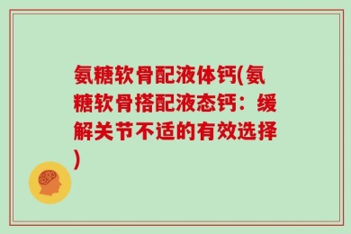 氨糖软骨配液体钙(氨糖软骨搭配液态钙：缓解关节不适的有效选择)