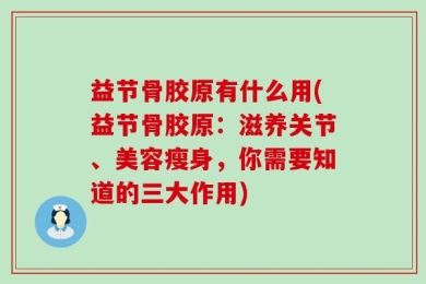 益节骨胶原有什么用(益节骨胶原：滋养关节、美容瘦身，你需要知道的三大作用)