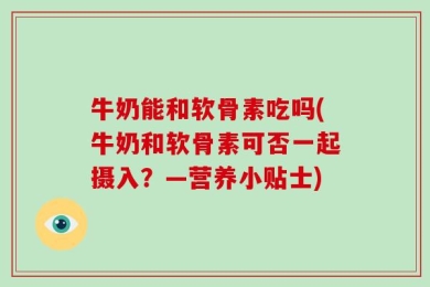 牛奶能和软骨素吃吗(牛奶和软骨素可否一起摄入？—营养小贴士)
