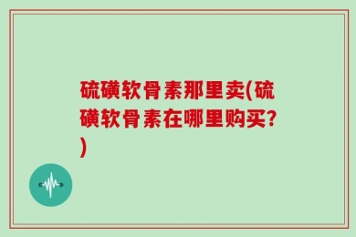 硫磺软骨素那里卖(硫磺软骨素在哪里购买？)