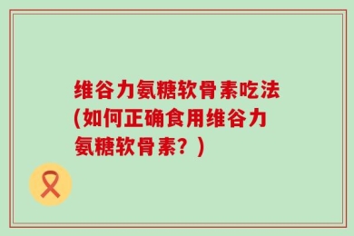 维谷力氨糖软骨素吃法(如何正确食用维谷力氨糖软骨素？)