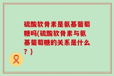 硫酸软骨素是氨基葡萄糖吗(硫酸软骨素与氨基葡萄糖的关系是什么？)