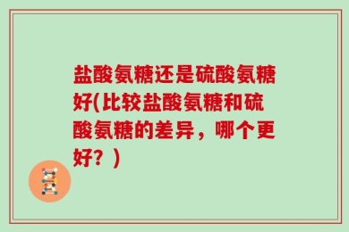 盐酸氨糖还是硫酸氨糖好(比较盐酸氨糖和硫酸氨糖的差异，哪个更好？)