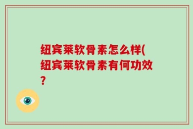 纽宾莱软骨素怎么样(纽宾莱软骨素有何功效？