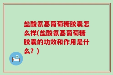 盐酸氨基葡萄糖胶囊怎么样(盐酸氨基葡萄糖胶囊的功效和作用是什么？)
