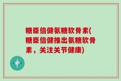 糖臣倍健氨糖软骨素(糖臣倍健推出氨糖软骨素，关注关节健康)