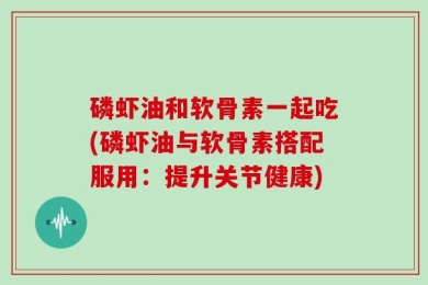 磷虾油和软骨素一起吃(磷虾油与软骨素搭配服用：提升关节健康)