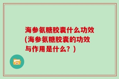 海参氨糖胶囊什么功效(海参氨糖胶囊的功效与作用是什么？)