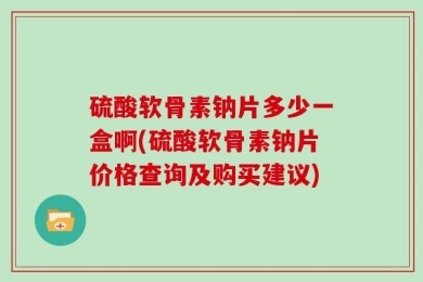 硫酸软骨素钠片多少一盒啊(硫酸软骨素钠片价格查询及购买建议)