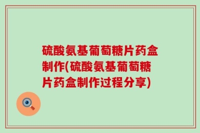 硫酸氨基葡萄糖片药盒制作(硫酸氨基葡萄糖片药盒制作过程分享)