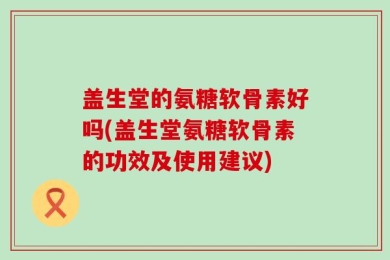 盖生堂的氨糖软骨素好吗(盖生堂氨糖软骨素的功效及使用建议)
