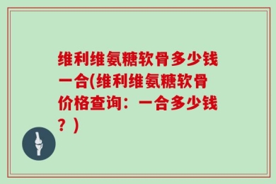 维利维氨糖软骨多少钱一合(维利维氨糖软骨价格查询：一合多少钱？)