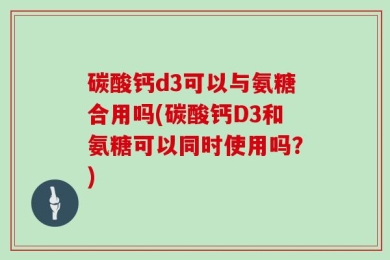 碳酸钙d3可以与氨糖合用吗(碳酸钙D3和氨糖可以同时使用吗？)