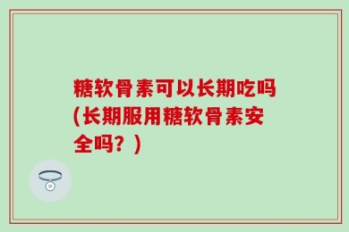 糖软骨素可以长期吃吗(长期服用糖软骨素安全吗？)
