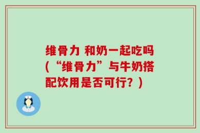 维骨力 和奶一起吃吗(“维骨力”与牛奶搭配饮用是否可行？)
