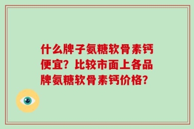 什么牌子氨糖软骨素钙便宜？比较市面上各品牌氨糖软骨素钙价格？