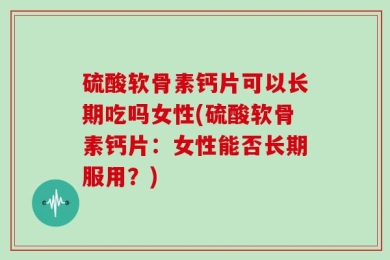 硫酸软骨素钙片可以长期吃吗女性(硫酸软骨素钙片：女性能否长期服用？)