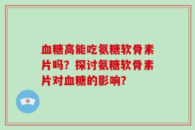 血糖高能吃氨糖软骨素片吗？探讨氨糖软骨素片对血糖的影响？