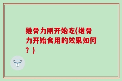 维骨力刚开始吃(维骨力开始食用的效果如何？)