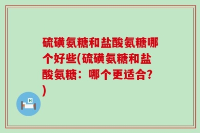 硫磺氨糖和盐酸氨糖哪个好些(硫磺氨糖和盐酸氨糖：哪个更适合？)