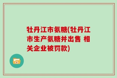 牡丹江市氨糖(牡丹江市生产氨糖并出售 相关企业被罚款)