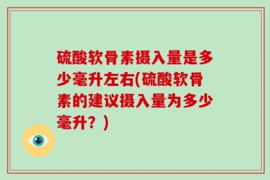 硫酸软骨素摄入量是多少毫升左右(硫酸软骨素的建议摄入量为多少毫升？)
