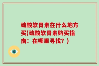 硫酸软骨素在什么地方买(硫酸软骨素购买指南：在哪里寻找？)