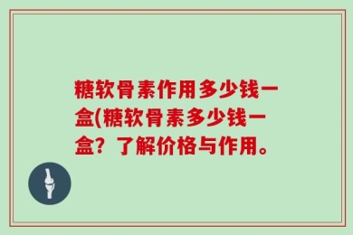 糖软骨素作用多少钱一盒(糖软骨素多少钱一盒？了解价格与作用。