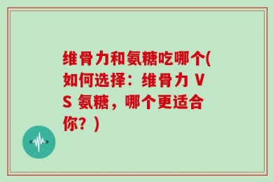维骨力和氨糖吃哪个(如何选择：维骨力 VS 氨糖，哪个更适合你？)