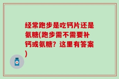 经常跑步是吃钙片还是氨糖(跑步需不需要补钙或氨糖？这里有答案)