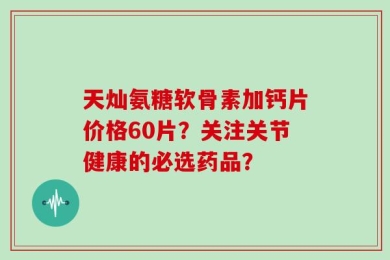 天灿氨糖软骨素加钙片价格60片？关注关节健康的必选药品？