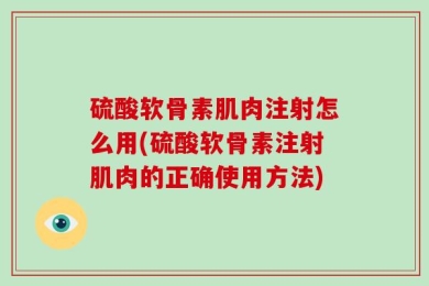 硫酸软骨素肌肉注射怎么用(硫酸软骨素注射肌肉的正确使用方法)