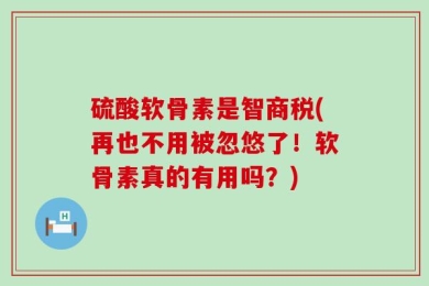 硫酸软骨素是智商税(再也不用被忽悠了！软骨素真的有用吗？)