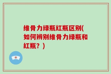 维骨力绿瓶红瓶区别(如何辨别维骨力绿瓶和红瓶？)
