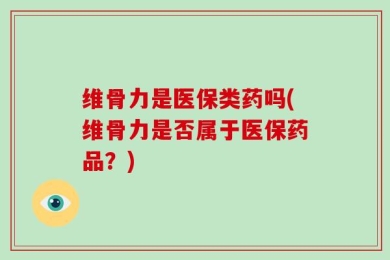 维骨力是医保类药吗(维骨力是否属于医保药品？)