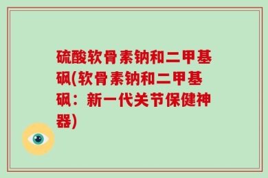 硫酸软骨素钠和二甲基砜(软骨素钠和二甲基砜：新一代关节保健神器)